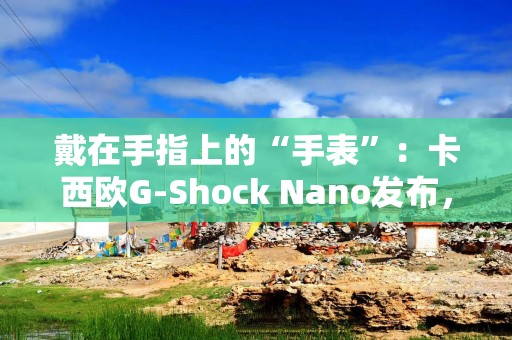 戴在手指上的“手表”：卡西欧G-Shock Nano发布，仅重 6 克