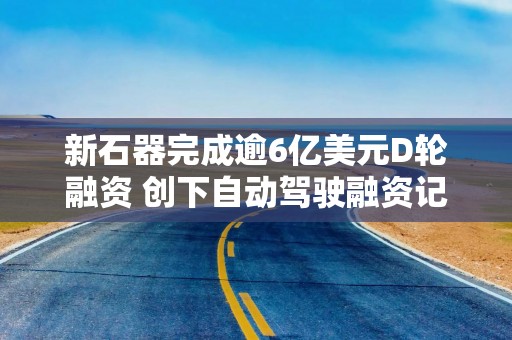 新石器完成逾6亿美元D轮融资 创下自动驾驶融资记录