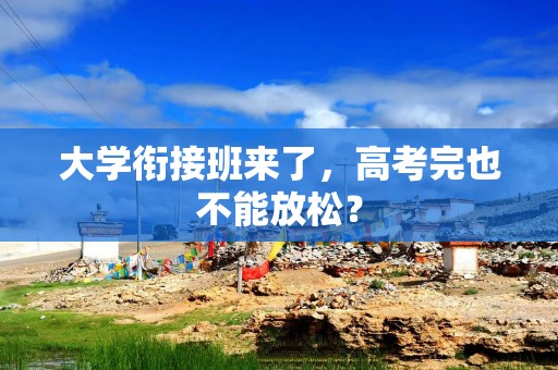 大学衔接班来了，高考完也不能放松？