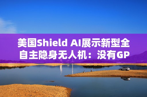 美国Shield AI展示新型全自主隐身无人机：没有GPS也能能独立行动
