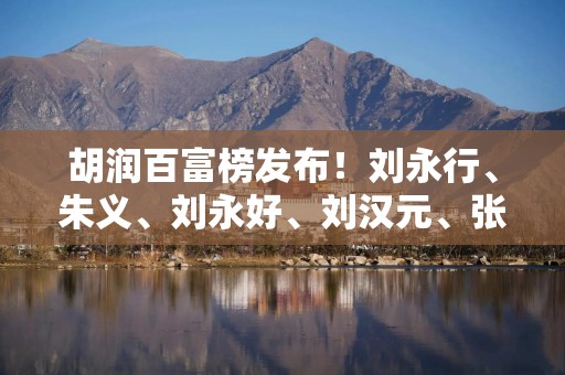 胡润百富榜发布！刘永行、朱义、刘永好、刘汉元、张勇排川商前五