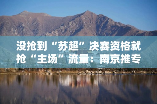 没抢到“苏超”决赛资格就抢“主场”流量：南京推专属文旅优惠