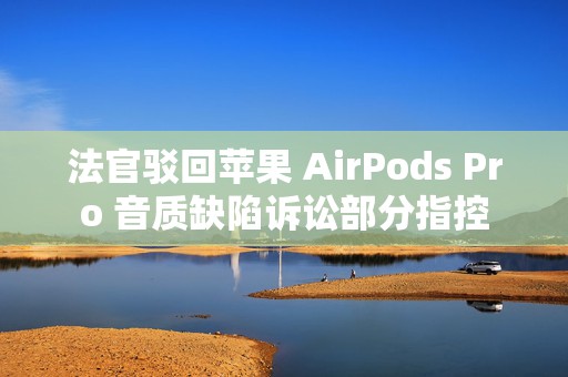 法官驳回苹果 AirPods Pro 音质缺陷诉讼部分指控