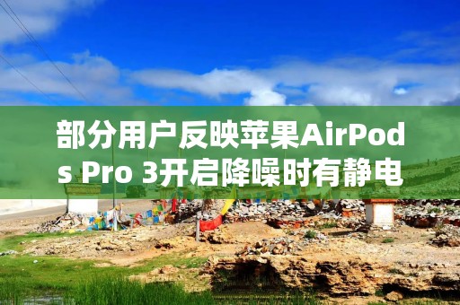 部分用户反映苹果AirPods Pro 3开启降噪时有静电噪音，原因不明
