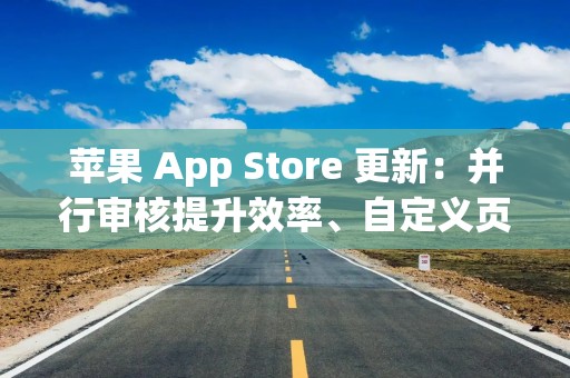 苹果 App Store 更新：并行审核提升效率、自定义页面扩容