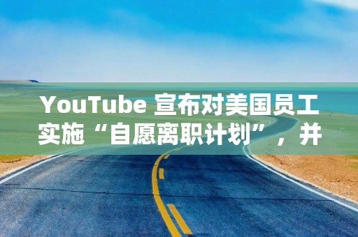 YouTube 宣布对美国员工实施“自愿离职计划”，并重组产品团队