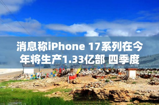 消息称iPhone 17系列在今年将生产1.33亿部 四季度接近8000万部