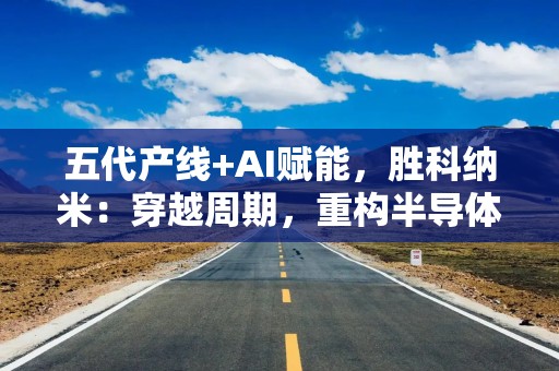 五代产线+AI赋能，胜科纳米：穿越周期，重构半导体分析测试格局