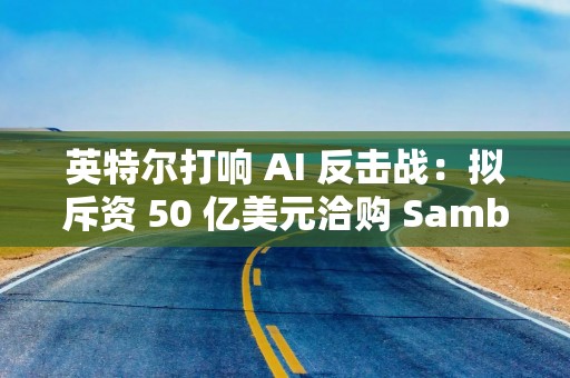 英特尔打响 AI 反击战：拟斥资 50 亿美元洽购 SambaNova