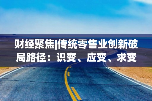 财经聚焦|传统零售业创新破局路径：识变、应变、求变