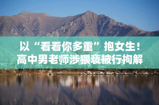 以“看看你多重”抱女生！高中男老师涉猥亵被行拘解聘，本人否认并拟复议