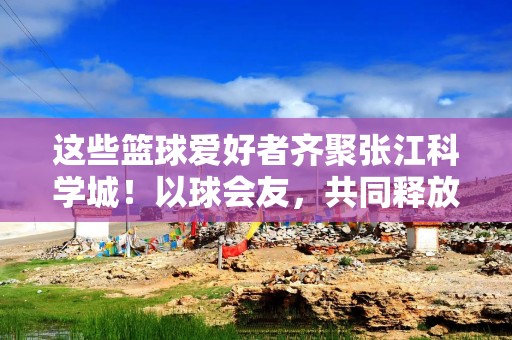 这些篮球爱好者齐聚张江科学城！以球会友，共同释放青春活力
