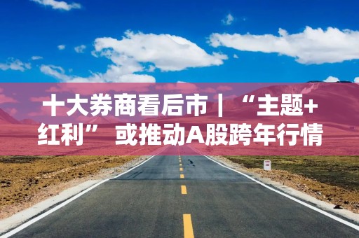 十大券商看后市｜“主题+红利” 或推动A股跨年行情延续