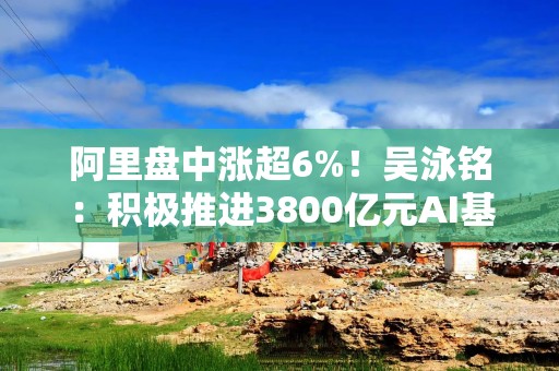 阿里盘中涨超6%！吴泳铭：积极推进3800亿元AI基础建设，计划追加更大投入