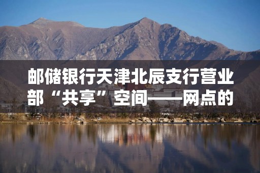 邮储银行天津北辰支行营业部“共享”空间——网点的温度与远方
