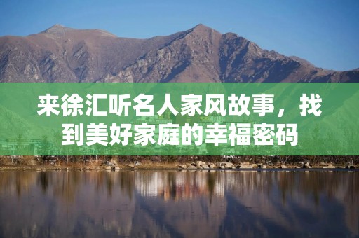 来徐汇听名人家风故事，找到美好家庭的幸福密码