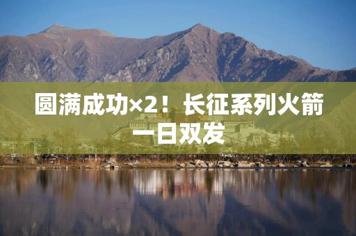 圆满成功×2！长征系列火箭一日双发