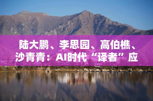 陆大鹏、李思园、高伯樵、沙青青：AI时代“译者”应如何自处