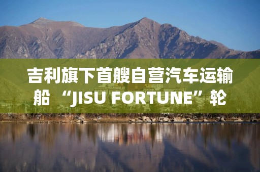 吉利旗下首艘自营汽车运输船 “JISU FORTUNE”轮在欧洲发生事故