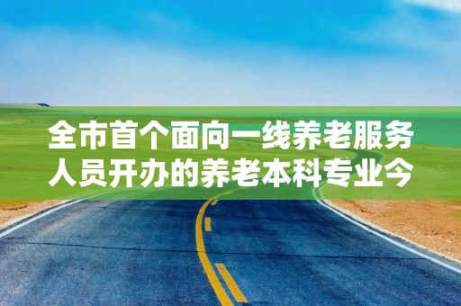 全市首个面向一线养老服务人员开办的养老本科专业今天开学