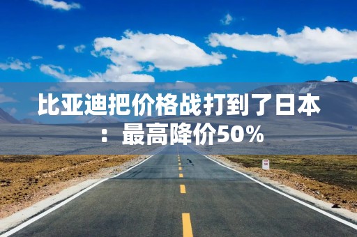 比亚迪把价格战打到了日本：最高降价50%