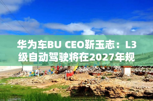 华为车BU CEO靳玉志：L3级自动驾驶将在2027年规模放量