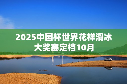 2025中国杯世界花样滑冰大奖赛定档10月
