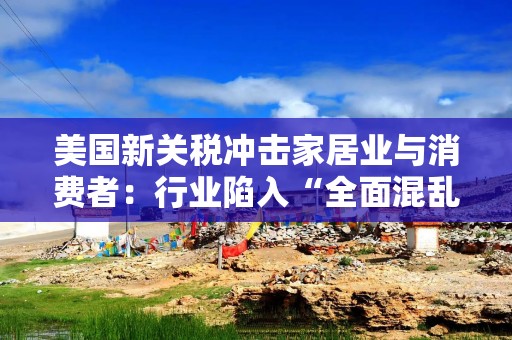 美国新关税冲击家居业与消费者：行业陷入“全面混乱”