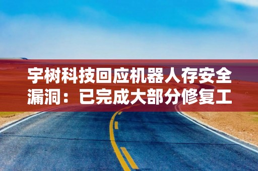 宇树科技回应机器人存安全漏洞：已完成大部分修复工作