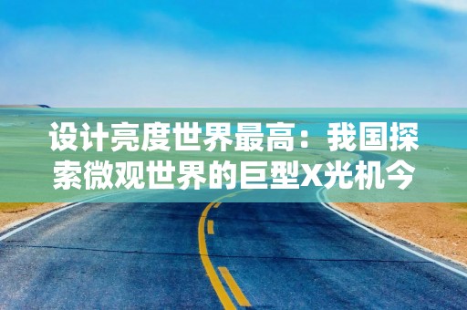 设计亮度世界最高：我国探索微观世界的巨型X光机今年年底试运行