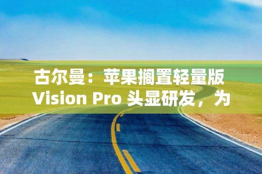 古尔曼：苹果搁置轻量版 Vision Pro 头显研发，为智能眼镜让路