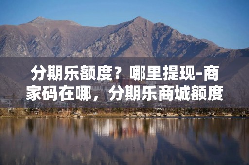 分期乐额度？哪里提现-商家码在哪，分期乐商城额度怎么提现