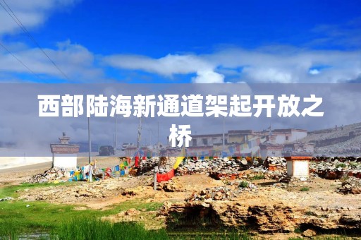 西部陆海新通道架起开放之桥