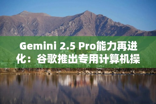 Gemini 2.5 Pro能力再进化：谷歌推出专用计算机操作模型，让AI智能体丝滑接管UI交互