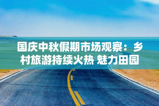 国庆中秋假期市场观察：乡村旅游持续火热 魅力田园活力无限