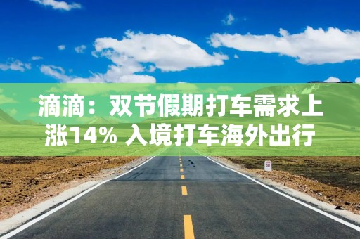 滴滴：双节假期打车需求上涨14% 入境打车海外出行订单双爆发