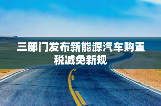 三部门发布新能源汽车购置税减免新规