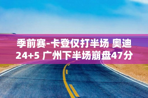 季前赛-卡登仅打半场 奥迪24+5 广州下半场崩盘47分惨负快船