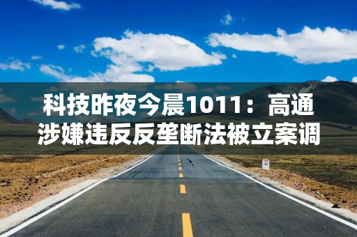 科技昨夜今晨1011：高通涉嫌违反反垄断法被立案调查