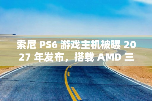 索尼 PS6 游戏主机被曝 2027 年发布，搭载 AMD 三大核心技术