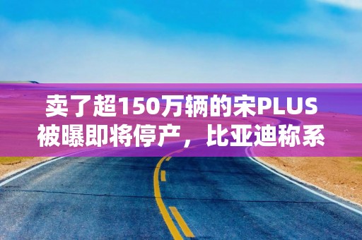卖了超150万辆的宋PLUS被曝即将停产，比亚迪称系正常产品切换