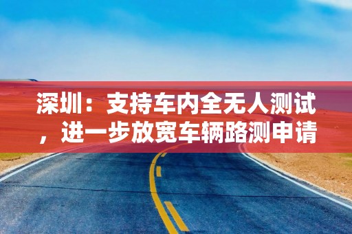 深圳：支持车内全无人测试，进一步放宽车辆路测申请门槛