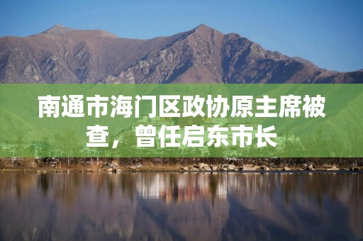 南通市海门区政协原主席被查，曾任启东市长