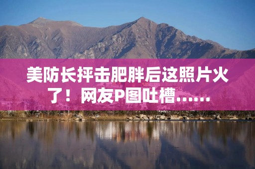 美防长抨击肥胖后这照片火了！网友P图吐槽……