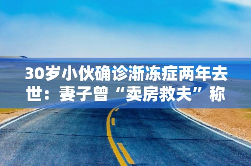 30岁小伙确诊渐冻症两年去世：妻子曾“卖房救夫”称不后悔，其父多年前患此病去世