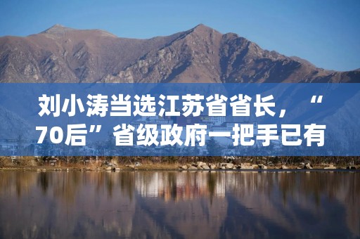 刘小涛当选江苏省省长，“70后”省级政府一把手已有4人