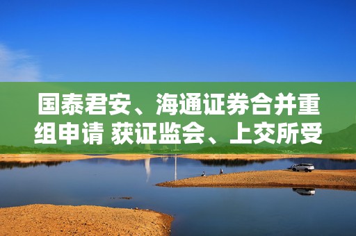 国泰君安、海通证券合并重组申请 获证监会、上交所受理