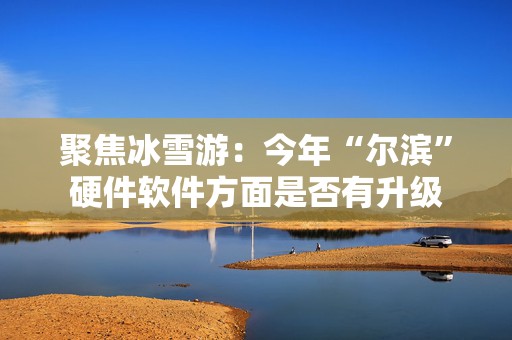 聚焦冰雪游：今年“尔滨”硬件软件方面是否有升级