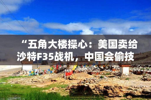 “五角大楼操心：美国卖给沙特F35战机，中国会偷技术”