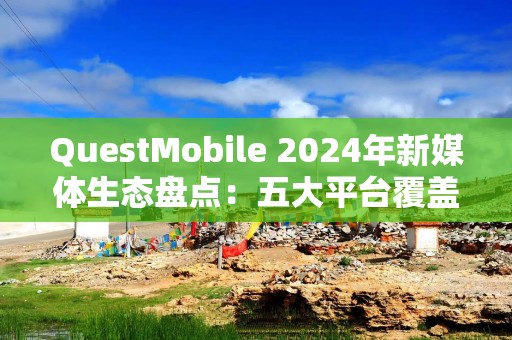 QuestMobile 2024年新媒体生态盘点：五大平台覆盖10.71亿用户，内容商业化进入爆发期……